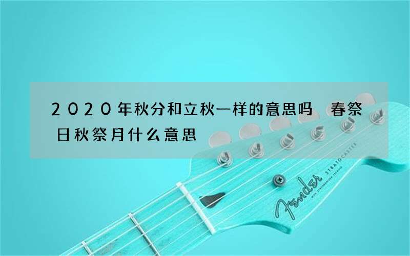 2020年秋分和立秋一样的意思吗 春祭日秋祭月什么意思